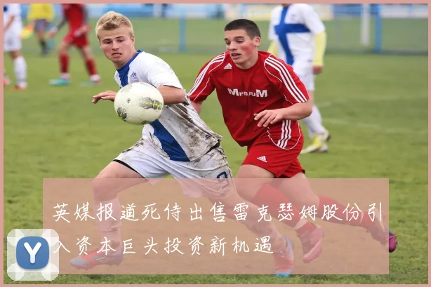 英媒报道死侍出售雷克瑟姆股份引入资本巨头投资新机遇