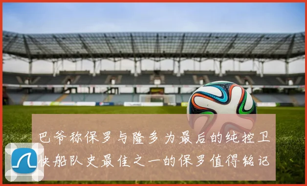 巴爷称保罗与隆多为最后的纯控卫快船队史最佳之一的保罗值得铭记
