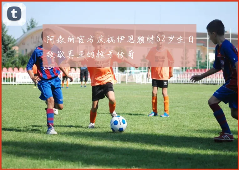 阿森纳官方庆祝伊恩赖特62岁生日致敬真正的枪手传奇