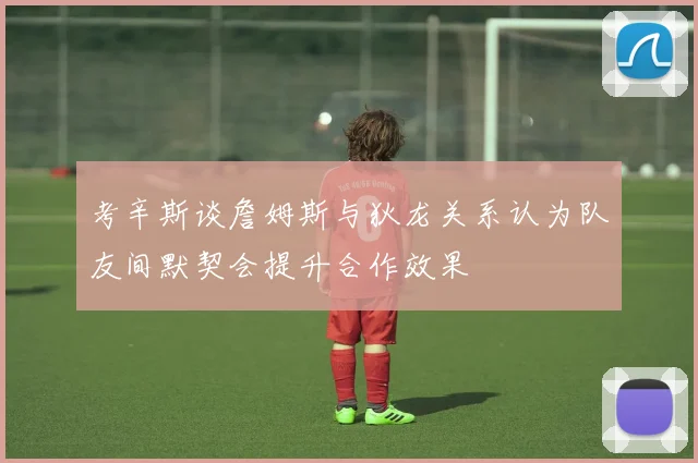 考辛斯谈詹姆斯与狄龙关系认为队友间默契会提升合作效果