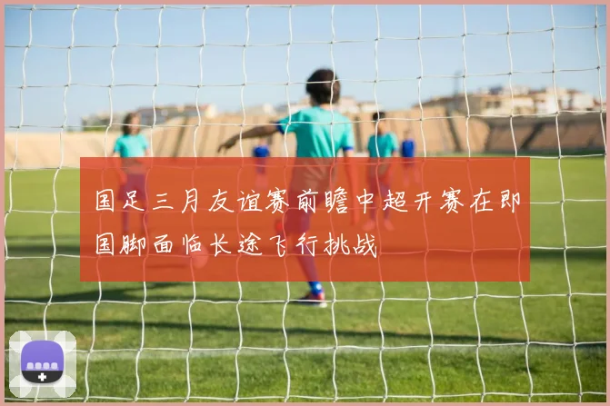 国足三月友谊赛前瞻中超开赛在即国脚面临长途飞行挑战