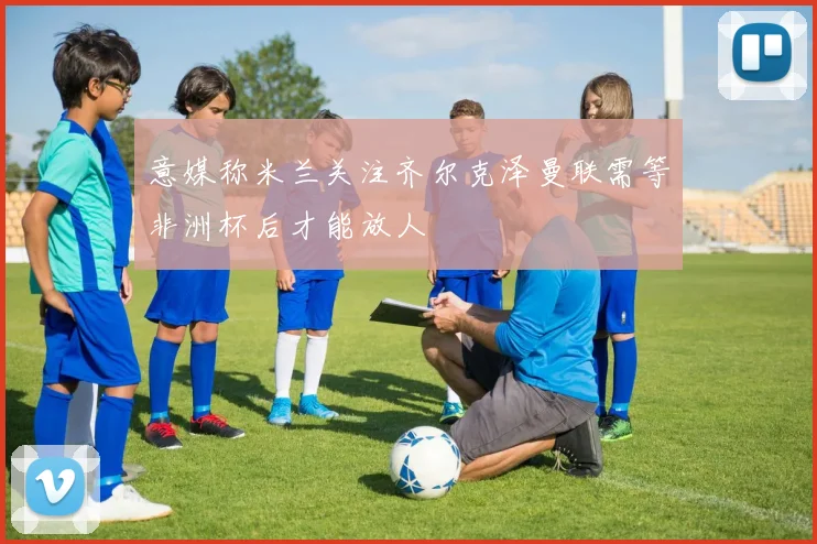 意媒称米兰关注齐尔克泽曼联需等非洲杯后才能放人