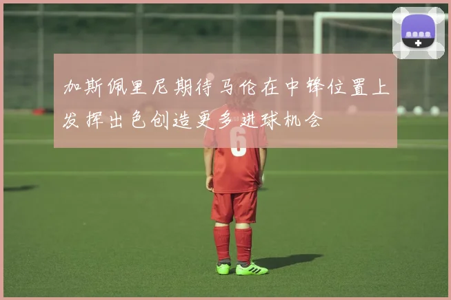 加斯佩里尼期待马伦在中锋位置上发挥出色创造更多进球机会