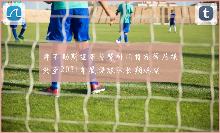 那不勒斯宣布与替补门将孔蒂尼续约至2031年展现球队长期规划
