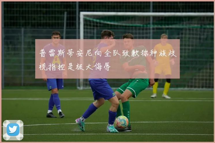 普雷斯蒂安尼向全队致歉称种族歧视指控是极大侮辱