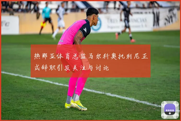热那亚体育总监马尔科奥托利尼正式辞职引发关注与讨论