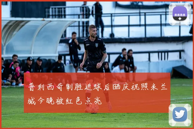 普利西奇制胜进球后晒庆祝照米兰城今晚被红色点亮