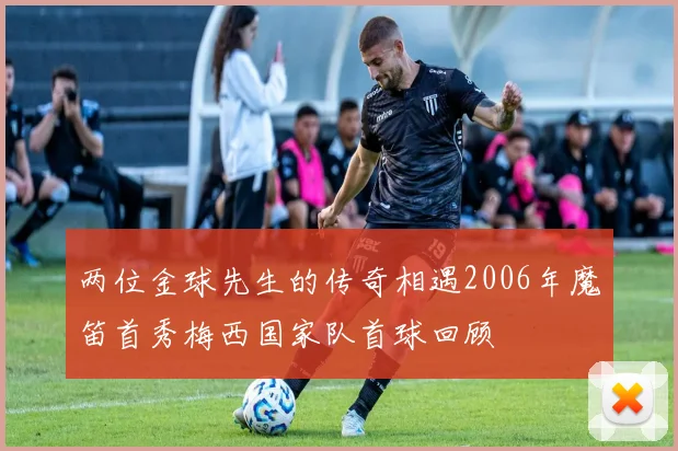 两位金球先生的传奇相遇2006年魔笛首秀梅西国家队首球回顾