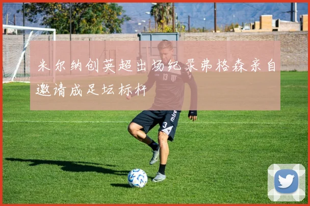 米尔纳创英超出场纪录弗格森亲自邀请成足坛标杆