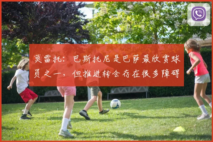 莫雷托：巴斯托尼是巴萨最欣赏球员之一，但推进转会存在很多障碍