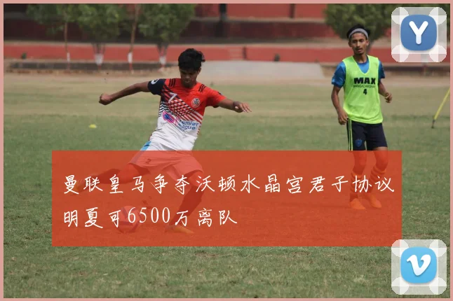 曼联皇马争夺沃顿水晶宫君子协议明夏可6500万离队