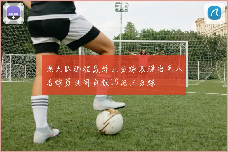 热火队远程轰炸三分球表现出色八名球员共同贡献19记三分球