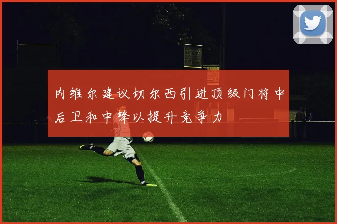 内维尔建议切尔西引进顶级门将中后卫和中锋以提升竞争力