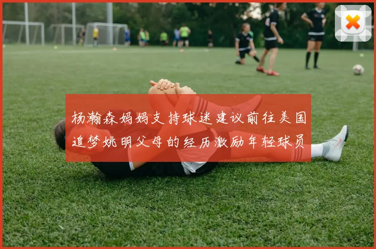 杨瀚森妈妈支持球迷建议前往美国追梦姚明父母的经历激励年轻球员