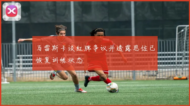 马雷斯卡谈红牌争议并透露恩佐已恢复训练状态