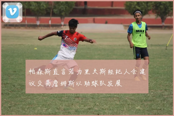 帕森斯直言若为里夫斯经纪人会建议交易詹姆斯以助球队发展