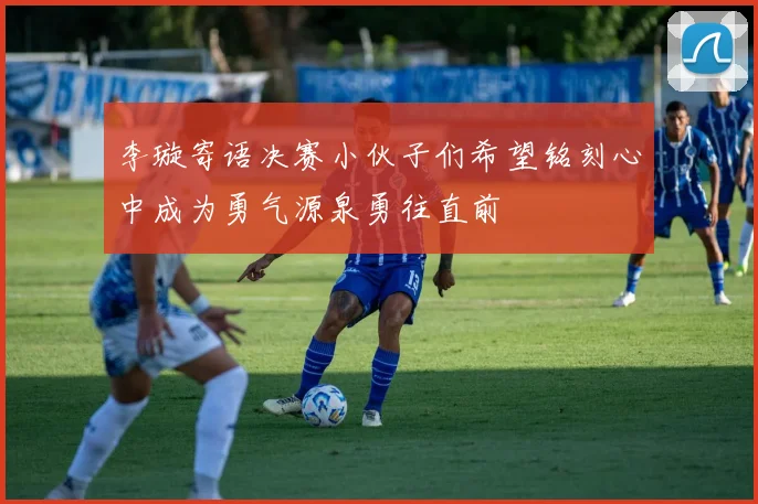 李璇寄语决赛小伙子们希望铭刻心中成为勇气源泉勇往直前