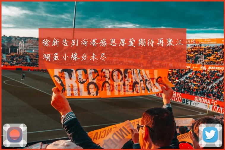 徐新告别海港感恩厚爱期待再聚江湖虽小缘分未尽