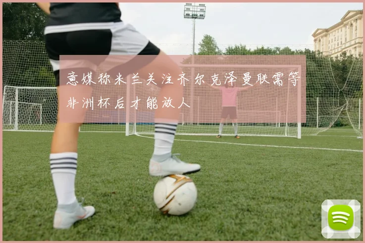 意媒称米兰关注齐尔克泽曼联需等非洲杯后才能放人