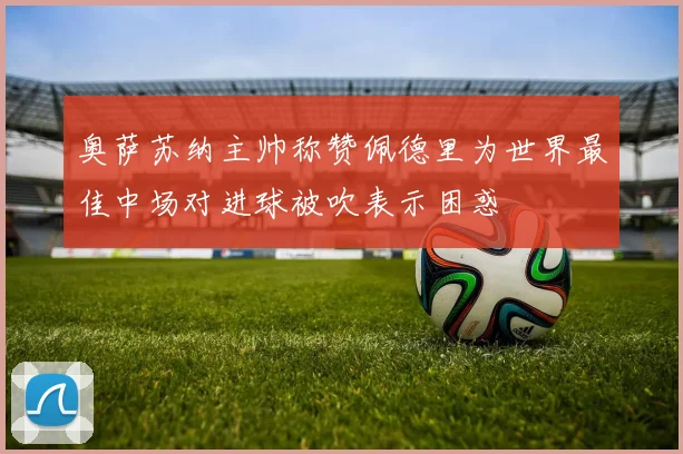 奥萨苏纳主帅称赞佩德里为世界最佳中场对进球被吹表示困惑
