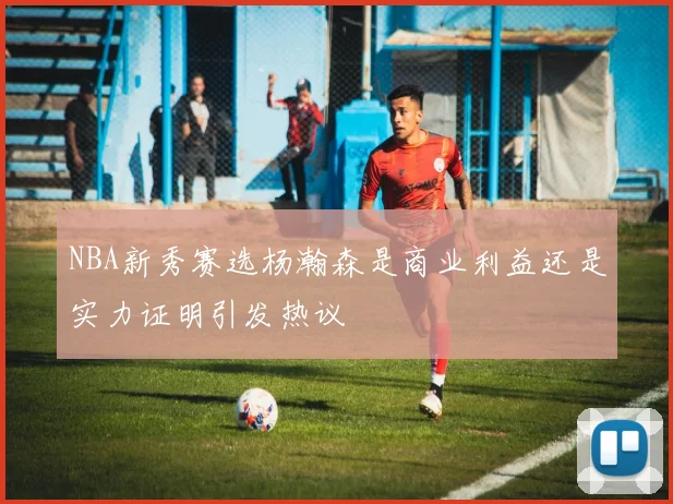 NBA新秀赛选杨瀚森是商业利益还是实力证明引发热议
