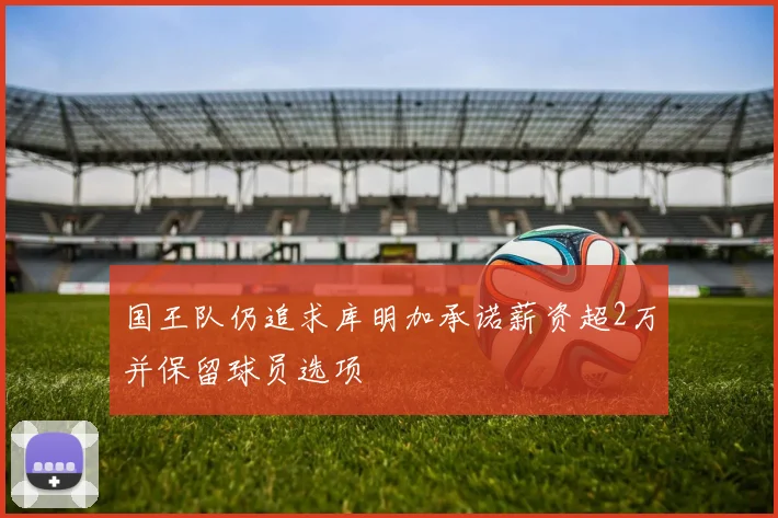 国王队仍追求库明加承诺薪资超2万并保留球员选项