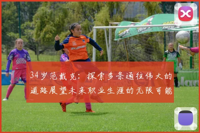 34岁范戴克：探索多条通往伟大的道路展望未来职业生涯的无限可能