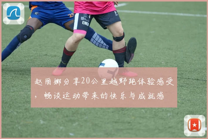 赵丽娜分享20公里越野跑体验感受，畅谈运动带来的快乐与成就感